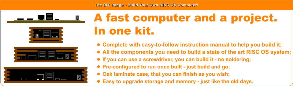 The DIY Range - Build Your Own RISC OS Computer! A fast computer and a project.  In one kit.  •	Complete with easy-to-follow instruction manual to help you build it; •	All the components you need to build a state of the art RISC OS system; •	If you can use a screwdriver, you can build it - no soldering; •	Pre-configured to run once built - just build and go; •	Oak laminate case, that you can finish as you wish; •	Easy to upgrade storage and memory - just like the old days.
