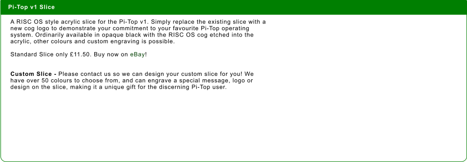 Pi-Top v1 Slice  A RISC OS style acrylic slice for the Pi-Top v1. Simply replace the existing slice with a new cog logo to demonstrate your commitment to your favourite Pi-Top operating system. Ordinarily available in opaque black with the RISC OS cog etched into the acrylic, other colours and custom engraving is possible.   Standard Slice only £11.50. Buy now on eBay!   Custom Slice - Please contact us so we can design your custom slice for you! We have over 50 colours to choose from, and can engrave a special message, logo or design on the slice, making it a unique gift for the discerning Pi-Top user.