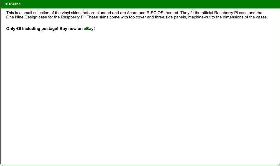 ROSkins  This is a small selection of the vinyl skins that are planned and are Acorn and RISC OS themed. They fit the official Raspberry Pi case and the One Nine Design case for the Raspberry Pi. These skins come with top cover and three side panels, machine-cut to the dimensions of the cases.  Only £6 including postage! Buy now on eBay!