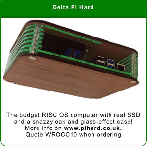 Delta Pi Hard The budget RISC OS computer with real SSD and a snazzy oak and glass-effect case!  More info on www.pihard.co.uk.  Quote WROCC10 when ordering