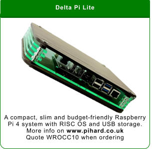 Delta Pi Lite A compact, slim and budget-friendly Raspberry Pi 4 system with RISC OS and USB storage. More info on www.pihard.co.uk Quote WROCC10 when ordering
