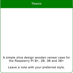 Thorin A simple slice design wooden veneer case for the Raspberry Pi B+, 2B, 3B and 3B+  Leave a note with your preferred style.